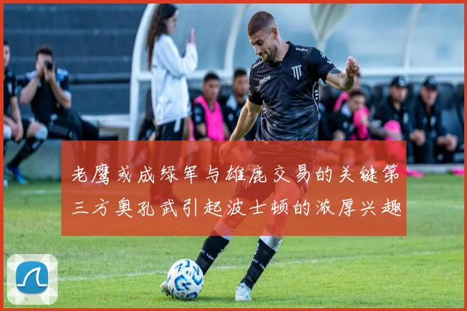 老鹰或成绿军与雄鹿交易的关键第三方奥孔武引起波士顿的浓厚兴趣