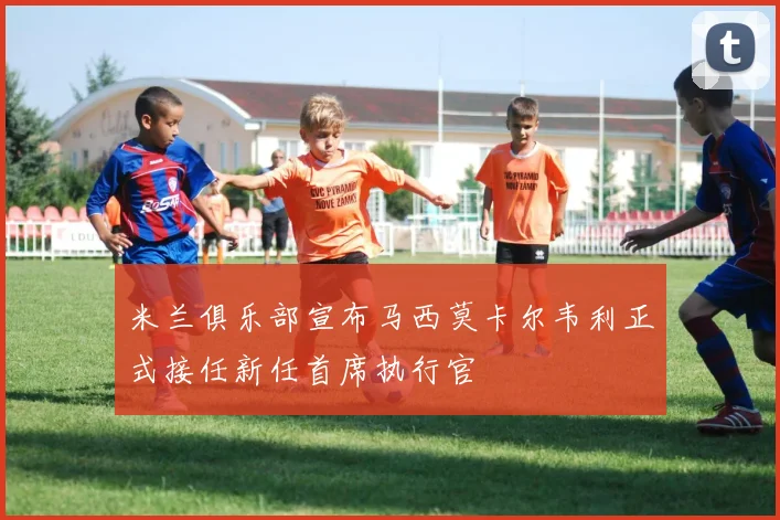 米兰俱乐部宣布马西莫卡尔韦利正式接任新任首席执行官