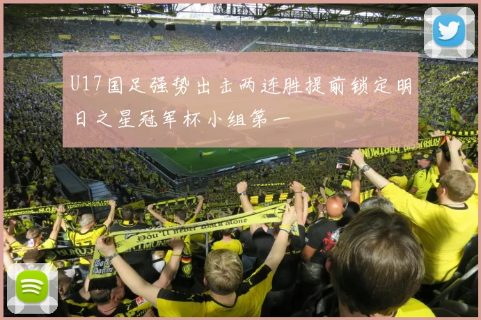U17国足强势出击两连胜提前锁定明日之星冠军杯小组第一