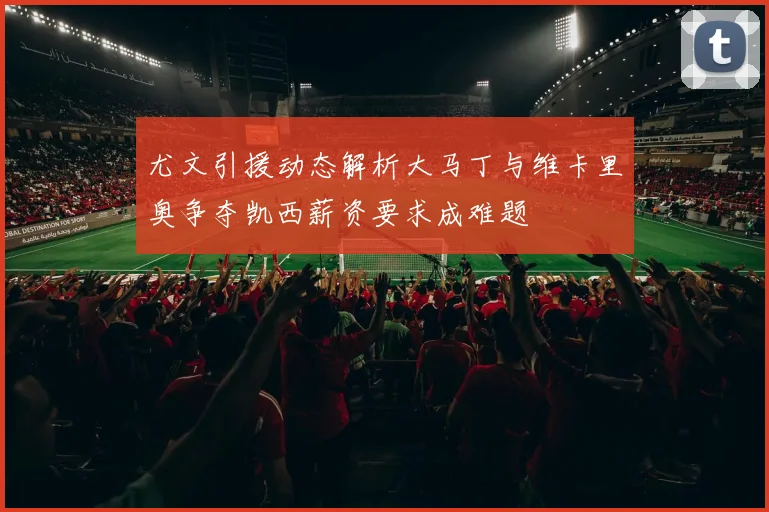 尤文引援动态解析大马丁与维卡里奥争夺凯西薪资要求成难题