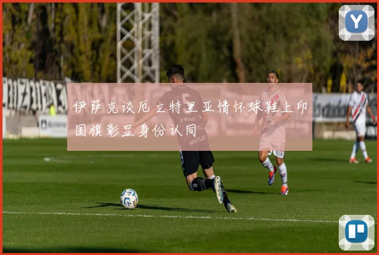 伊萨克谈厄立特里亚情怀球鞋上印国旗彰显身份认同