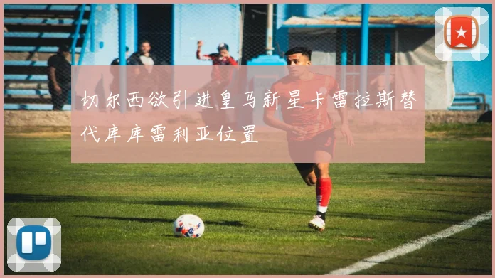 切尔西欲引进皇马新星卡雷拉斯替代库库雷利亚位置