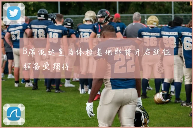 B席抵达皇马体检基地即将开启新征程备受期待