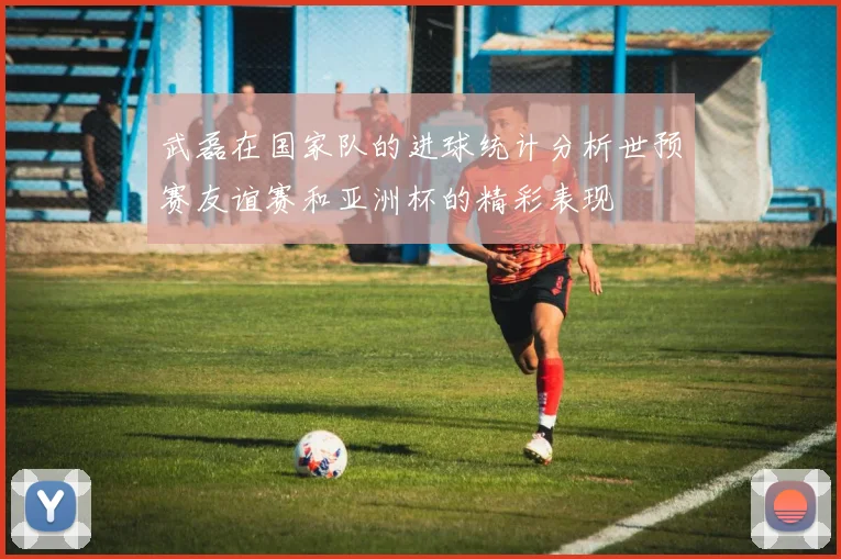 武磊在国家队的进球统计分析世预赛友谊赛和亚洲杯的精彩表现