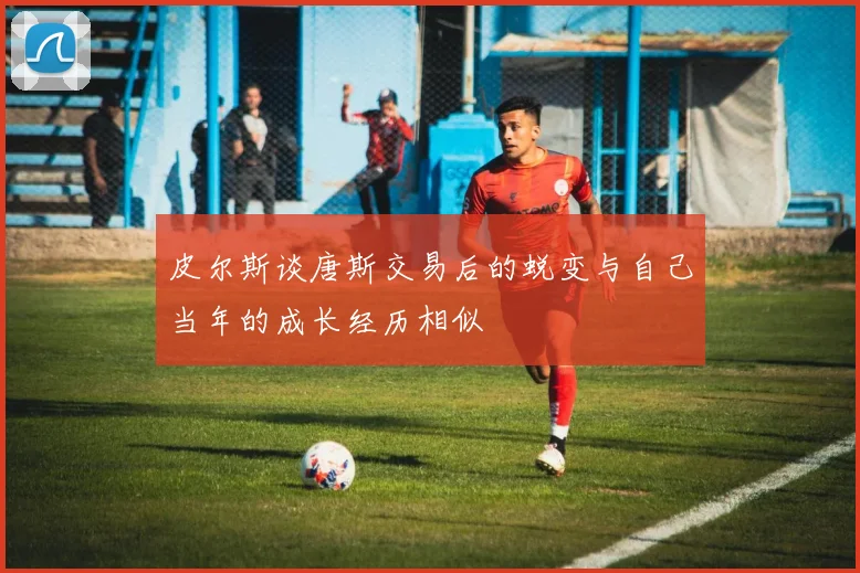皮尔斯谈唐斯交易后的蜕变与自己当年的成长经历相似