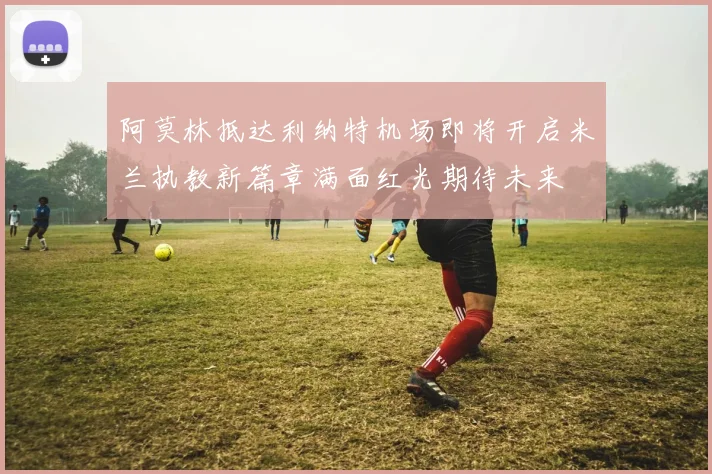 阿莫林抵达利纳特机场即将开启米兰执教新篇章满面红光期待未来